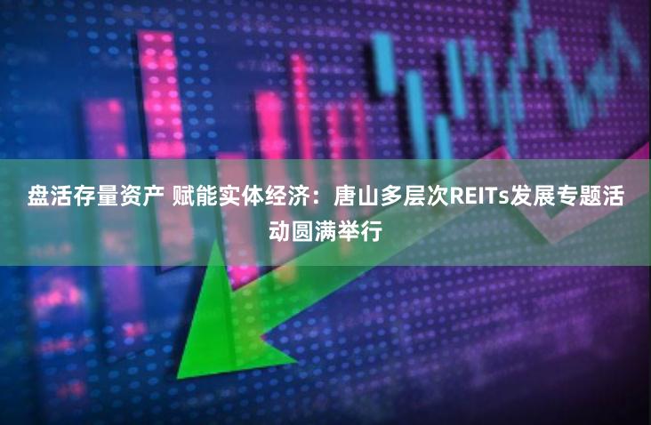 盘活存量资产 赋能实体经济：唐山多层次REITs发展专题活动圆满举行